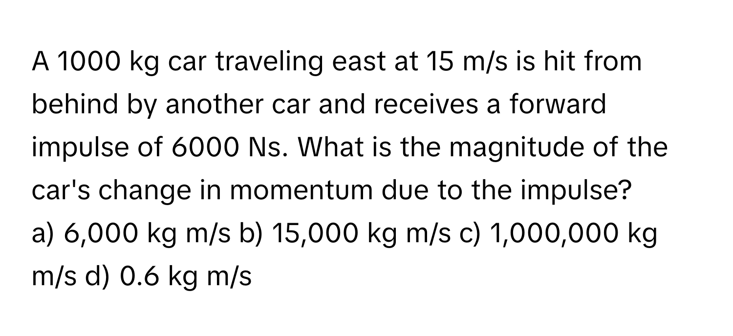 A 1000 kg car traveling east at 15 m/s is hit from behind by another car and receives a forward impulse of 6000 Ns. What is the magnitude of the car's change in momentum due to the impulse? 
a) 6,000 kg m/s b) 15,000 kg m/s c) 1,000,000 kg m/s d) 0.6 kg m/s