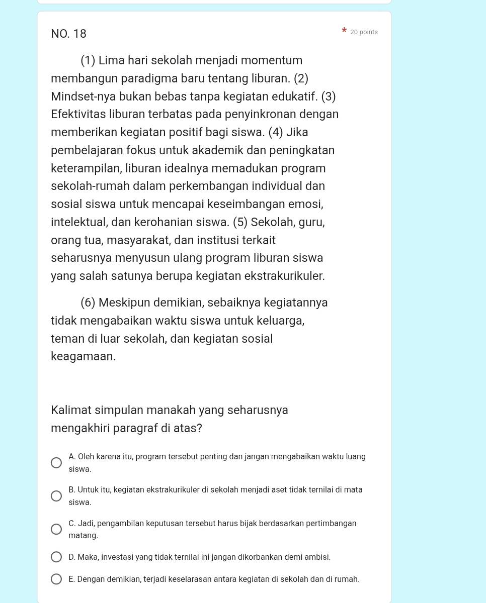 NO. 18 20 points
(1) Lima hari sekolah menjadi momentum
membangun paradigma baru tentang liburan. (2)
Mindset-nya bukan bebas tanpa kegiatan edukatif. (3)
Efektivitas liburan terbatas pada penyinkronan dengan
memberikan kegiatan positif bagi siswa. (4) Jika
pembelajaran fokus untuk akademik dan peningkatan
keterampilan, liburan idealnya memadukan program
sekolah-rumah dalam perkembangan individual dan
sosial siswa untuk mencapai keseimbangan emosi,
intelektual, dan kerohanian siswa. (5) Sekolah, guru,
orang tua, masyarakat, dan institusi terkait
seharusnya menyusun ulang program liburan siswa
yang salah satunya berupa kegiatan ekstrakurikuler.
(6) Meskipun demikian, sebaiknya kegiatannya
tidak mengabaikan waktu siswa untuk keluarga,
teman di luar sekolah, dan kegiatan sosial
keagamaan.
Kalimat simpulan manakah yang seharusnya
mengakhiri paragraf di atas?
A. Oleh karena itu, program tersebut penting dan jangan mengabaikan waktu luang
siswa.
B. Untuk itu, kegiatan ekstrakurikuler di sekolah menjadi aset tidak ternilai di mata
siswa.
C. Jadi, pengambilan keputusan tersebut harus bijak berdasarkan pertimbangan
matang.
D. Maka, investasi yang tidak ternilai ini jangan dikorbankan demi ambisi.
E. Dengan demikian, terjadi keselarasan antara kegiatan di sekolah dan di rumah.