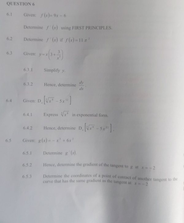 6.1 Given: f(x)=9x-6
Determine f'(x) using FIRST PRINCIPLES. 
6.2 Determine f'(x) if f(x)=11π^2
6.3 Given: y=x(3+ 3/x^5 )
6.3.1 Simplify y. 
6.3.2 Hence, determine  dy/dx . 
6.4 Given: D_x[sqrt[5](x^8)-5x^(12)]
6.4.1 Express sqrt[5](x^8) in exponential form. 
6.4.2 Hence, determine D_x[sqrt[5](x^6)-5x^(12)]. 
6.5 Given: g(x)=-x^3+6x^2
6.5.1 Determine g'(x). 
6.5.2 Hence, determine the gradient of the tangent to g at x=-2
6.5.3 Determine the coordinates of a point of contact of another tangent to the 
curve that has the same gradient as the tangent at x=-2