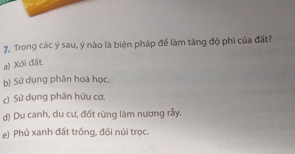 Trong các ý sau, ý nào là biện pháp để làm tăng độ phì của đất?
a) Xới đất.
b) Sử dụng phân hoá học.
c) Sử dụng phân hữu cơ.
d) Du canh, du cư, đốt rừng làm nương rẫy.
e) Phủ xanh đất trống, đồi núi trọc.