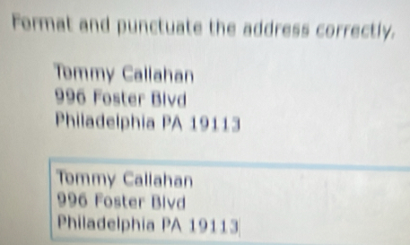 Format and punctuate the address correctly.
Tommy Callahan
996 Foster Bivd
Philadelphia PA 19113
Tommy Callahan
996 Foster Bivd
Philadelphia PA 19113