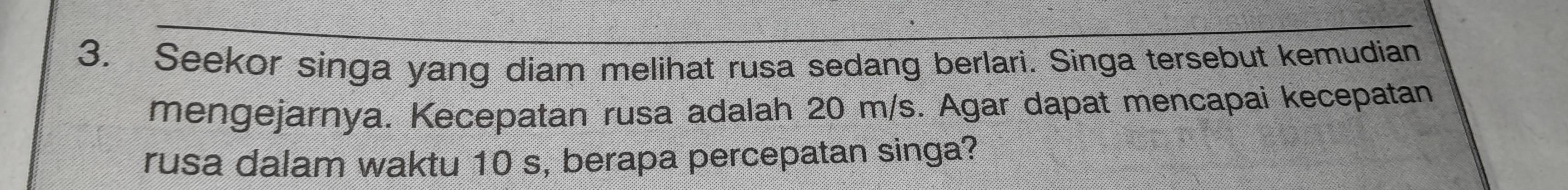 Seekor singa yang diam melihat rusa sedang berlari. Singa tersebut kemudian 
mengejarnya. Kecepatan rusa adalah 20 m/s. Agar dapat mencapai kecepatan 
rusa dalam waktu 10 s, berapa percepatan singa?