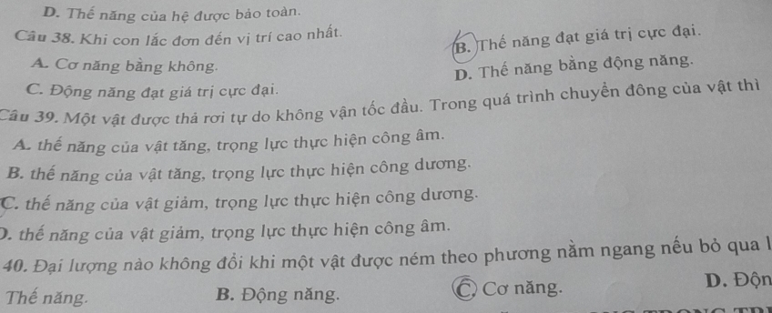 D. Thế năng của hệ được bảo toàn.
Câu 38. Khi con lắc đơn đến vị trí cao nhất.
B. Thế năng đạt giá trị cực đại.
A. Cơ năng bằng không.
D. Thế năng bằng động năng.
C. Động năng đạt giá trị cực đại.
Câu 39. Một vật được thả rơi tự do không vận tốc đầu. Trong quá trình chuyển đông của vật thì
A. thế năng của vật tăng, trọng lực thực hiện công âm.
B. thế năng của vật tăng, trọng lực thực hiện công dương.
C. thế năng của vật giảm, trọng lực thực hiện công dương.
D. thể năng của vật giảm, trọng lực thực hiện công âm.
40. Đại lượng nào không đổi khi một vật được ném theo phương nằm ngang nếu bỏ qua lh
Thế năng. B. Động năng. C Cơ năng. D. Độn