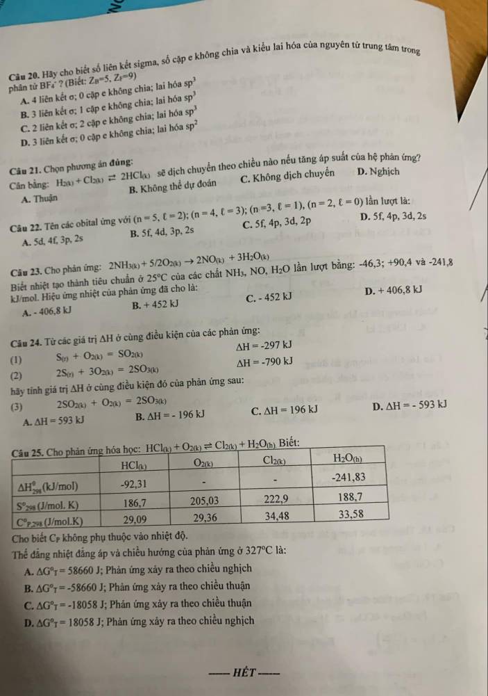 Cầu 20. Hãy cho biết số liên kết sigma, số cặp e không chia và kiểu lai hóa của nguyên tử trung tâm trong
phân tử BF₄ ? (Biết: Z_B=5,Z_P=9) sp^3
A. 4 liên kết σ; 0 cập e không chia; lai hỏa
B. 3 liên kết σ; 1 cập e không chia; lai hóa sp^3
C. 2 liên kết σ; 2 cập e không chia; lai hóa sp^3
D. 3 liên kết σ; 0 cặp e không chia; lai hóa sp^2
sẽ dịch chuyển theo chiều nào nếu tăng áp suất của hệ phản ứng?
Câu 21. Chọn phương án đủng:
Cân bằng: H_2(k)+Cl_2(k)leftharpoons 2HCl_(k) B. Không thể dự đoán
C. Không dịch chuyển D. Nghịch
A. Thuận lần lượt là:
Câu 22. Tên các obital ứng với (n=5,xi =2);(n=4,xi =3);(n=3,xi =1),(n=2,xi =0) D. 5f, 4p, 3d, 2s
A. 5d, 4f, 3p, 2s B. 5f, 4d, 3p, 2s C. 5f, 4p, 3d, 2p
Câu 23. Cho phản ứng: 2NH_3(k)+5/2O_2(k)to 2NO_(k)+3H_2O_(k)
Biết nhiệt tạo thành tiêu chuẩn ở 25°C của các chất NH₃, NO, H_2O lần lượt bằng: -46,3; +90,4 và -241,8
kJ/mol. Hiệu ứng nhiệt của phản ứng đã cho là: D. + 406,8 kJ
A. - 406,8 kJ B. +452kJ C. - 452 kJ
Câu 24. Từ các giá trị AH ở cùng điều kiện của các phản ứng:
△ H=-297kJ
(1) S_(r)+O_2(k)=SO_2(k)
(2) 2S_(r)+3O_2(k)=2SO_3(k) △ H=-790kJ
hãy tỉnh giá trị ∆H ở cùng điều kiện đó của phản ứng sau:
(3) 2SO_2(k)+O_2(k)=2SO_3(k) △ H=-593kJ
A. △ H=593kJ B. △ H=-196kJ C. △ H=196kJ D.
Cho biết C không phụ thuộc vào nhiệt độ.
Thể đẳng nhiệt đẳng áp và chiều hướng của phản ứng ở 327°C là:
A. △ G°T=58660J; Phản ứng xảy ra theo chiều nghịch
B. △ G°T=-58660 J; Phản ứng xảy ra theo chiều thuận
C. △ G°T=-18058 J; Phản ứng xảy ra theo chiều thuận
D. △ G°T=18058J J; Phản ứng xảy ra theo chiều nghịch
_Hết_