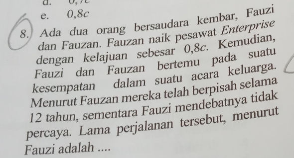 a. 0, 7
e. 0, 8c
8. Ada dua orang bersaudara kembar, Fauzi
dan Fauzan. Fauzan naik pesawat Enterprise
dengan kelajuan sebesar 0, 8c. Kemudian,
Fauzi dan Fauzan bertemu pada suatu
kesempatan dalam suatu acara keluarga.
Menurut Fauzan mereka telah berpisah selama
12 tahun, sementara Fauzi mendebatnya tidak
percaya. Lama perjalanan tersebut, menurut
Fauzi adalah ....