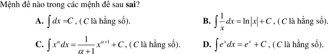 Mệnh đề nào trong các mệnh đề sau sai?
A. ∈t dx=C , ( C là hằng số). B. ∈t  1/x dx=ln |x|+C , ( C là hằng số).
C. ∈t x^(alpha)dx= 1/alpha +1 x^(alpha +1)+C , ( C là hằng số). D. ∈t e^xdx=e^x+C , ( C là hằng số).