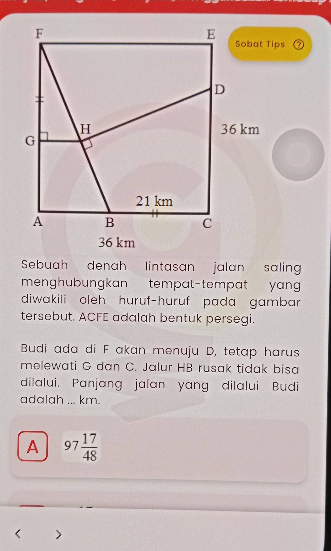 a
36 km
Sebuah denah lintasan jalan saling
menghubungkan tempat-tempat yang
diwakili oleh huruf-huruf pada gambar
tersebut. ACFE adalah bentuk persegi.
Budi ada di F akan menuju D, tetap harus
melewati G dan C. Jalur HB rusak tidak bisa
dilalui. Panjang jalan yang dilalui Budi
adalah ... km.
A 97 17/48 