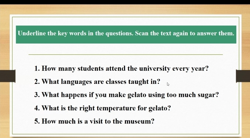 Underline the key words in the questions. Scan the text again to answer them. 
1. How many students attend the university every year? 
2. What languages are classes taught in? 
3. What happens if you make gelato using too much sugar? 
4. What is the right temperature for gelato? 
5. How much is a visit to the museum?