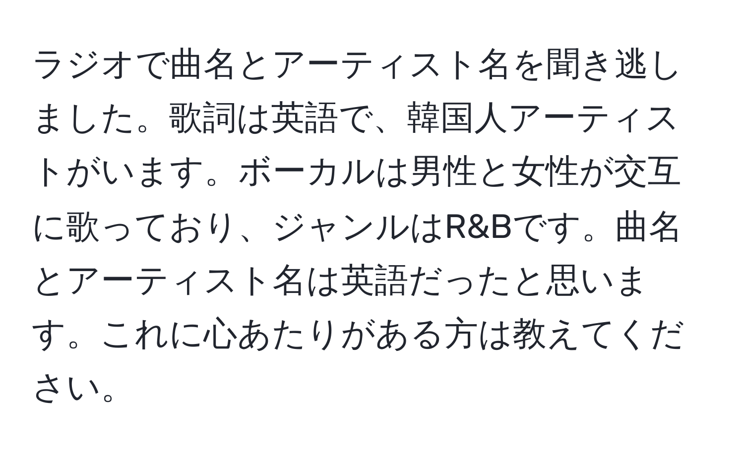 ラジオで曲名とアーティスト名を聞き逃しました。歌詞は英語で、韓国人アーティストがいます。ボーカルは男性と女性が交互に歌っており、ジャンルはR&Bです。曲名とアーティスト名は英語だったと思います。これに心あたりがある方は教えてください。