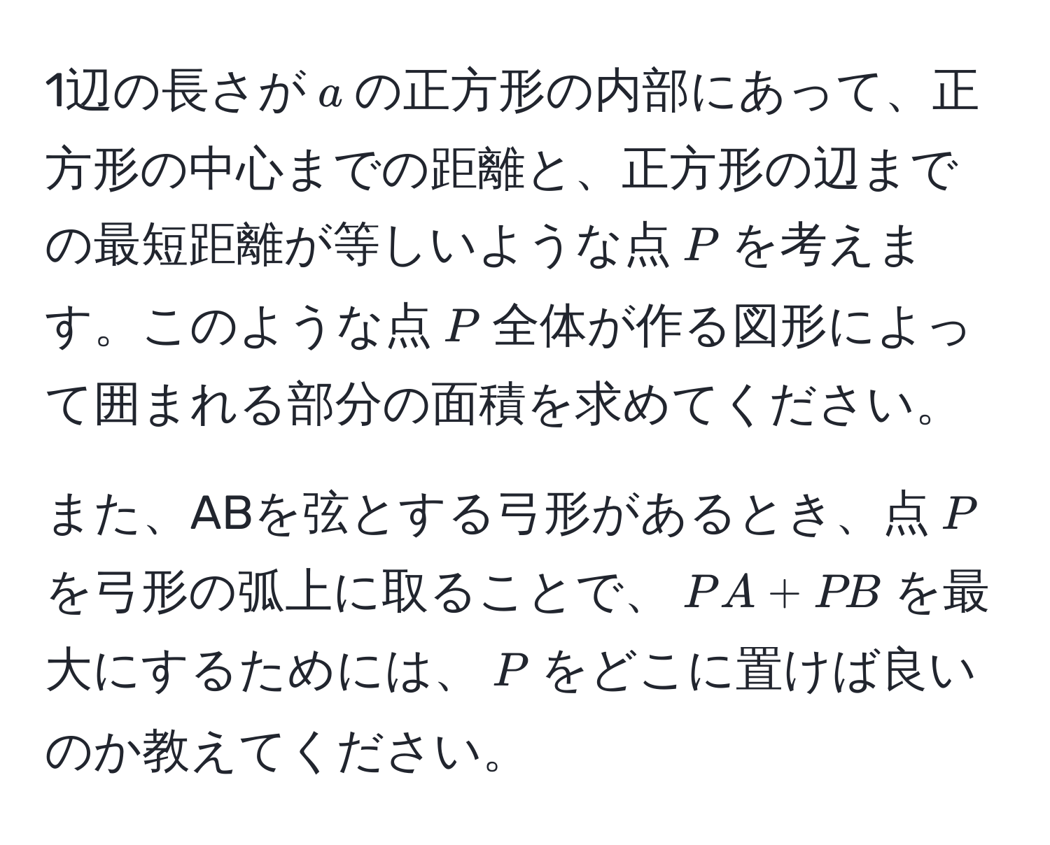 1辺の長さが$a$の正方形の内部にあって、正方形の中心までの距離と、正方形の辺までの最短距離が等しいような点$P$を考えます。このような点$P$全体が作る図形によって囲まれる部分の面積を求めてください。

また、ABを弦とする弓形があるとき、点$P$を弓形の弧上に取ることで、$PA + PB$を最大にするためには、$P$をどこに置けば良いのか教えてください。