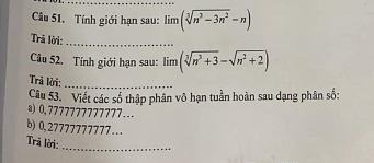 Tính giới hạn sau: lim(sqrt[3](n^3-3n^2)-n)
Trả lời:_ 
Câu 52. Tính giới hạn sau: limlimits (sqrt[3](n^3+3)-sqrt(n^2+2))
Trả lời:_ 
Câu 53. Viết các số thập phân vô hạn tuần hoàn sau dạng phân số: 
a) 0,7777777777777 __. 
b) 0,27777777777... 
Trả lời: 
_