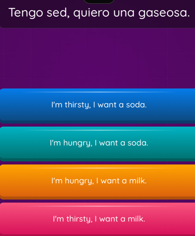 Tengo sed, quiero una gaseosa.
I'm thirsty, I want a soda.
I'm hungry, I want a soda.
I'm hungry, I want a milk.
I'm thirsty, I want a milk.