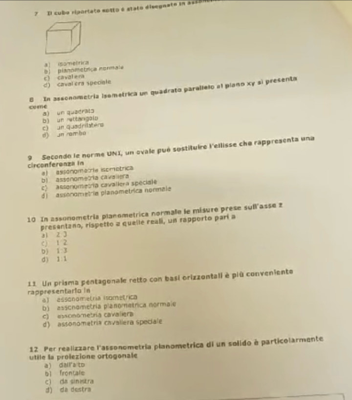 Il cubo riportato eotto é stato disegnato in asson0
a] isometrica
b planometriça normala
c) cavalem
d) caval era speciale
8 In assonometría isometrica un quadrato parallelo al piano xy sì present
come
a) un quadrato
b) un rettangolo
c) un quadrilatero
d) un rambo
9 Secondo le norme UNI, un ovale pué sustituire l'ellisse che rappresenta una
circonferenza in
) assonometria isométrica
b) assónometria cavallera
c assonometría cavallera spéciale
d l assonometría planometrica normale
10 In assonometría planometrica normale le misure prese sufl'asse 2
presentano, rispetto a quelle reali, un rapporto parí a
ai z 3
c) 1 2
b) 1 3
d) 1: 1
11 Un prisma pentagonale retto con basi orizzontali è più conveniente
rappresentario in
a) assonometría (sométrica
b) assonometría planometrica normale
c) assonometría cavalier
d) assonometria cavallera speciale
12 Per realizzare l'assonometría planometrica di un solido à particolarmente
utile la prolezione ortogonale
a ) dal a to
bì firontale
c) da simistra
d) da destra