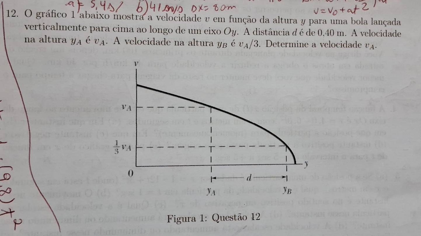 gráfico 1 abaixo mostra a velocidade v em função da altura y para uma bola lançada
verticalmente para cima ao longo de um eixo Oy. A distância dé de 0,40 m. A velocidade
na altura yA é vA. A velocidade na altura yB é v_A/ 3. Determine a velocidade v_A.
Figura 1: Questão 12