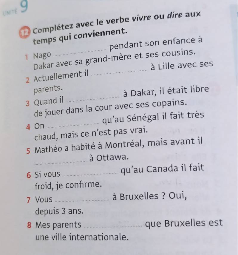 unité 9 
Complétez avec le verbe vivre ou dire aux 
temps qui conviennent. 
1 Nago _pendant son enfance à 
_ 
Dakar avec sa grand-mère et ses cousins. 
à Lille avec ses 
2 Actuellement il 
parents. 
3 Quand il _à Dakar, il était libre 
de jouer dans la cour avec ses copains. 
4 On _qu'au Sénégal il fait très 
chaud, mais ce n’est pas vrai. 
5 Mathéo a habité à Montréal, mais avant il 
_ 
à Ottawa. 
6 Si vous _qu’au Canada il fait 
froid, je confırme. 
7 Vous _ à Bruxelles ? Oui, 
depuis 3 ans. 
8 Mes parents _que Bruxelles est 
une ville internationale.