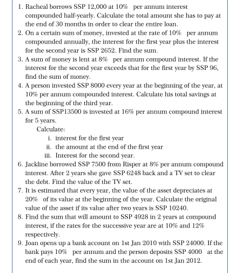 Racheal borrows SSP 12,000 at 10% per annum interest 
compounded half-yearly. Calculate the total amount she has to pay at 
the end of 30 months in order to clear the entire loan. 
2. On a certain sum of money, invested at the rate of 10% per annum 
compounded annually, the interest for the first year plus the interest 
for the second year is SSP 2652. Find the sum. 
3. A sum of money is lent at 8% per annum compound interest. If the 
interest for the second year exceeds that for the first year by SSP 96, 
find the sum of money. 
4. A person invested SSP 8000 every year at the beginning of the year, at
10% per annum compounded interest. Calculate his total savings at 
the beginning of the third year. 
5. A sum of SSP13500 is invested at 16% per annum compound interest 
for 5 years. 
Calculate: 
i. interest for the first year
ii. the amount at the end of the first year
iii. Interest for the second year. 
6. Jackline borrowed SSP 7500 from Risper at 8% per annum compound 
interest. After 2 years she gave SSP 6248 back and a TV set to clear 
the debt. Find the value of the TV set. 
7. It is estimated that every year, the value of the asset depreciates at
20% of its value at the beginning of the year. Calculate the original 
value of the asset if its value after two years is SSP 10240. 
8. Find the sum that will amount to SSP 4928 in 2 years at compound 
interest, if the rates for the successive year are at 10% and 12%
respectively. 
9. Joan opens up a bank account on 1st Jan 2010 with SSP 24000. If the 
bank pays 10% per annum and the person deposits SSP 4000 at the 
end of each year, find the sum in the account on 1st Jan 2012.