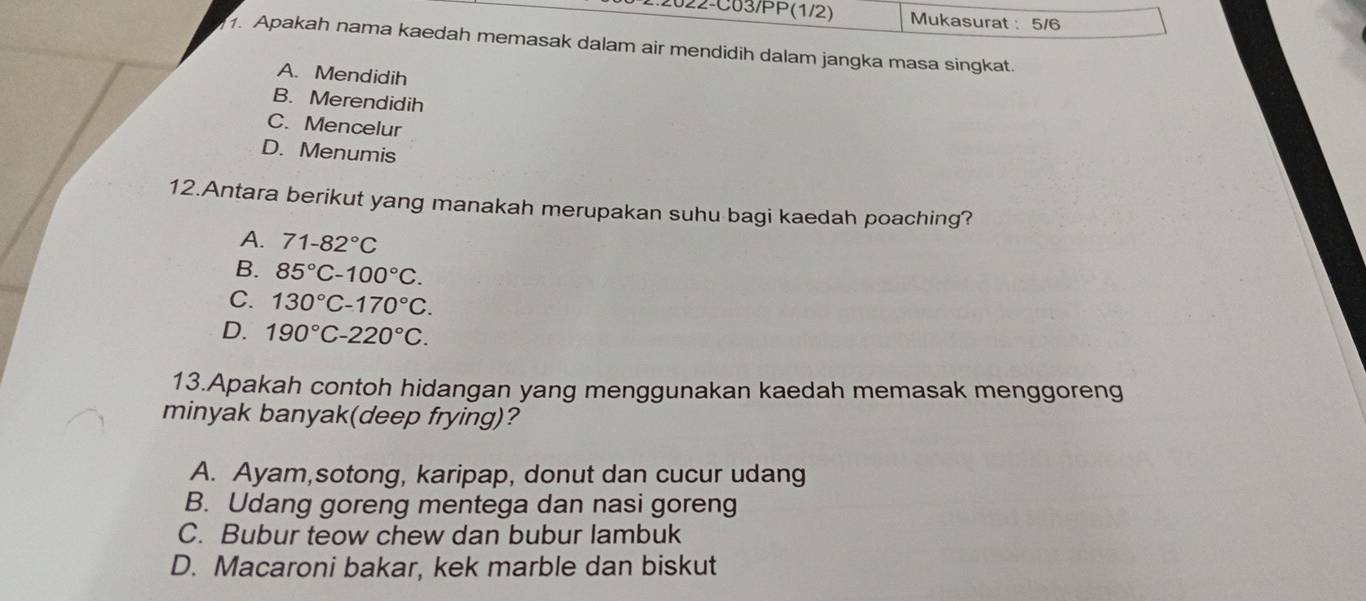 2.2022-C03/PP(1/2) Mukasurat : 5/6
1. Apakah nama kaedah memasak dalam air mendidih dalam jangka masa singkat.
A. Mendidih
B. Merendidih
C. Mencelur
D. Menumis
12.Antara berikut yang manakah merupakan suhu bagi kaedah poaching?
A. 71-82°C
B. 85°C-100°C.
C. 130°C-170°C.
D. 190°C-220°C. 
13.Apakah contoh hidangan yang menggunakan kaedah memasak menggoreng
minyak banyak(deep frying)?
A. Ayam,sotong, karipap, donut dan cucur udang
B. Udang goreng mentega dan nasi goreng
C. Bubur teow chew dan bubur lambuk
D. Macaroni bakar, kek marble dan biskut