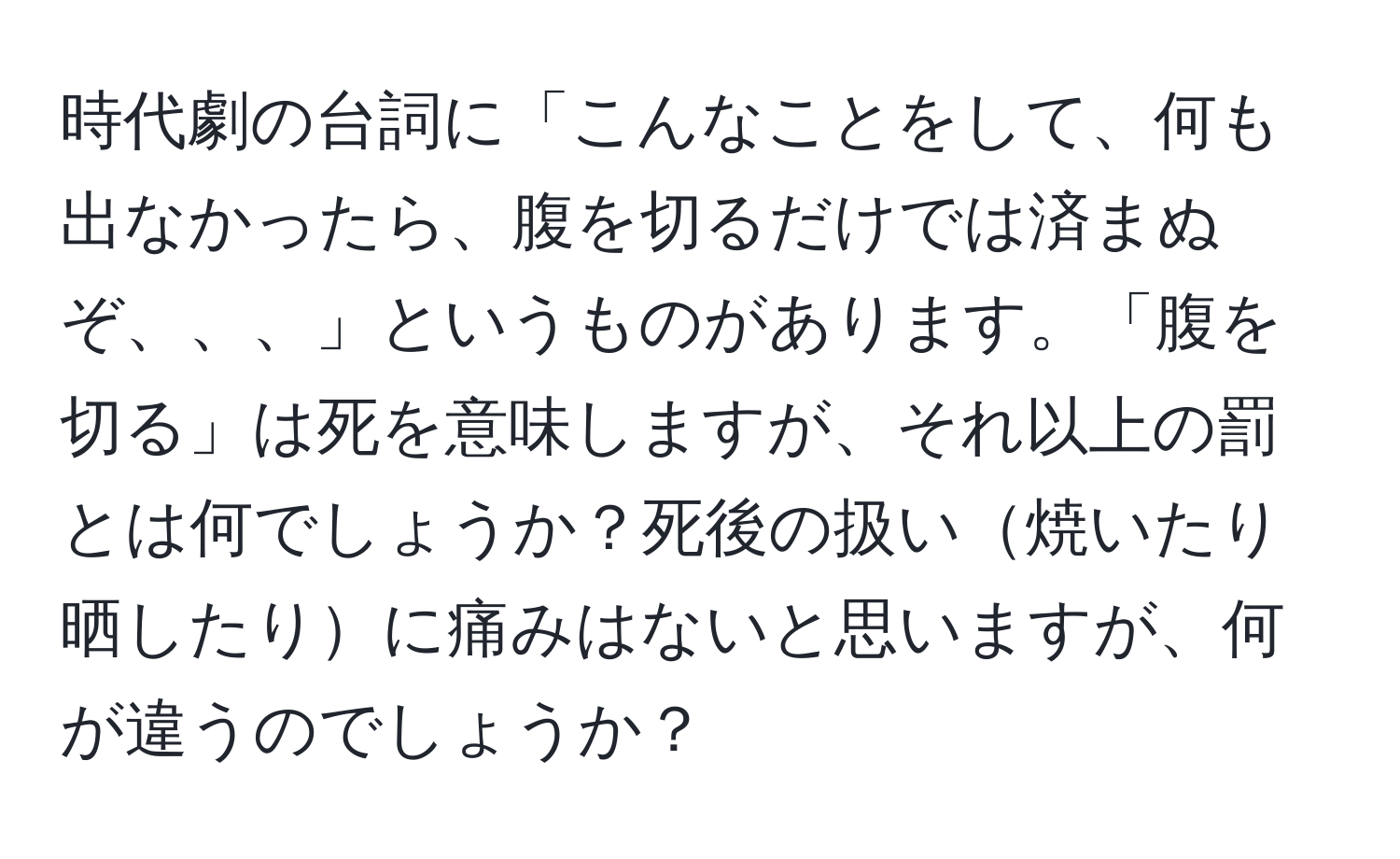 時代劇の台詞に「こんなことをして、何も出なかったら、腹を切るだけでは済まぬぞ、、、」というものがあります。「腹を切る」は死を意味しますが、それ以上の罰とは何でしょうか？死後の扱い焼いたり晒したりに痛みはないと思いますが、何が違うのでしょうか？