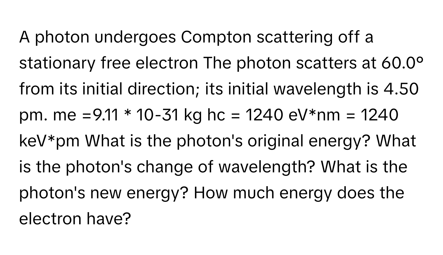 A photon undergoes Compton scattering off a stationary free electron The photon scatters at 60.0° from its initial direction; its initial wavelength is 4.50 pm. me =9.11 * 10-31 kg hc = 1240 eV*nm = 1240 keV*pm What is the photon's original energy? What is the photon's change of wavelength? What is the photon's new energy? How much energy does the electron have?