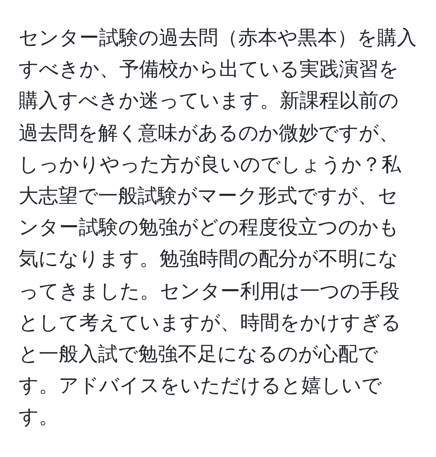 センター試験の過去問赤本や黒本を購入すべきか、予備校から出ている実践演習を購入すべきか迷っています。新課程以前の過去問を解く意味があるのか微妙ですが、しっかりやった方が良いのでしょうか？私大志望で一般試験がマーク形式ですが、センター試験の勉強がどの程度役立つのかも気になります。勉強時間の配分が不明になってきました。センター利用は一つの手段として考えていますが、時間をかけすぎると一般入試で勉強不足になるのが心配です。アドバイスをいただけると嬉しいです。