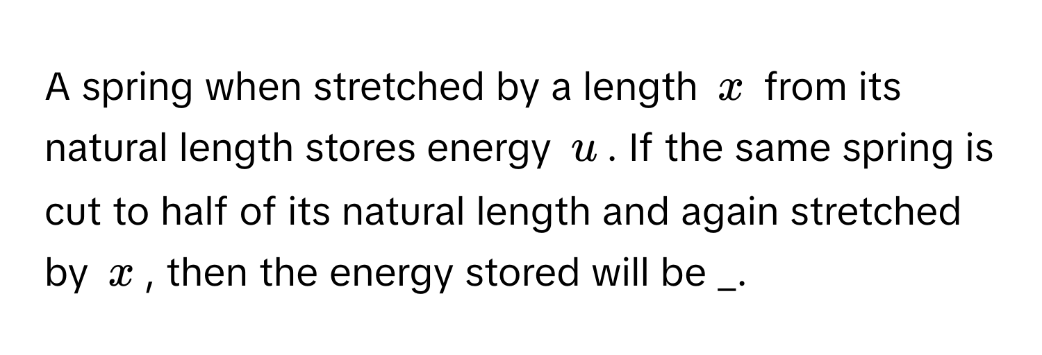 A spring when stretched by a length $x$ from its natural length stores energy $u$. If the same spring is cut to half of its natural length and again stretched by $x$, then the energy stored will be _.