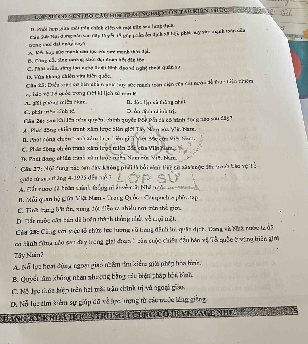 ớp sự cô sEn | bọ câu hội trác nghiệm ôn tập kiên thức
D. Phối hợp giữa mặt trận chính diện và mặt trận sau lưng địch.
Câu 24: Nội dung nào sau đây là yếu tố gôp phần ổn định xã hội, phát huy sức mạnh toàn dân
trong thời đại ngày nay?
A. Kết hợp sức mạnh dân tộc với sức mạnh thời đại.
B. Cùng cổ, tăng cường khối đại đoàn kết dân tộc.
C. Phát triền, sáng tạo nghệ thuật lãnh đạo và nghệ thuật quân sự.
D. Vừa kháng chiến vừa kiến quốc,
Cầu 25: Điều kiện cơ bản nhằm phát huy sức mạnh toàn diện của đất nước để thực hiện nhiệm
vụ bảo vệ Tổ quốc trong thời kì lịch sứ mới là
A. giải phóng miền Nam. B độc lập và thống nhất.
C. phát triển kinh tế. D. ồn định chính trị.
Câu 26: Sau khi lên nằm quyền, chính quyền Pôn Pốt đã có hành động nào sau đây?
A. Phát động chiến tranh xâm lược biên giới Tây Nam của Việt Nam.
B. Phát động chiến tranh xâm lược biên giới Việt Bắc của Việt Nam.
C. Phát động chiến tranh xâm lược miền Bắc của Việt Nam.
D. Phát động chiến tranh xâm lược miền Nam của Việt Nam.
Câu 27: Nội dung nảo sau đây không phải là bối cảnh lịch sử của cuộc đầu tranh bão vệ Tổ
quốc từ sau tháng 4-1975 đến nay?
A. Đất nước đã hoàn thành thống nhất về mặt Nhà nước
B. Mối quan hệ giữa Việt Nam - Trung Quốc - Campuchia phức tạp.
C. Tỉnh trạng bất ổn, xung đột diễn ra nhiều nơi trên thế giới.
D. Đất nước căn bản đã hoàn thành thống nhất về mội mặt,
Câu 28: Cùng với việc tổ chức lực lượng vũ trang đánh lui quân địch, Đãng và Nhà nước ta đã
có hành động nào sau đây trong giai đoạn 1 của cuộc chiến đấu bảo vệ Tỗ quốc ở vùng biên giới
Tây Nai?
A. Nỗ lực hoạt động ngoại giao nhằm tìm kiếm giải pháp hòa bình,
B. Quyết tâm không nhân nhượng bằng các biện pháp hòa bình.
C. Nỗ lực thỏa hiệp trên hai mặt trận chính trị và ngoại giao.
D. Nỗ lực tìm kiếm sự giúp đỡ về lực lượng tử các nước láng giềng.
ĐANG Kỷ KHOA HOC 3 TRONG 1 CủNG Cổ IB VE PAGE NHE!