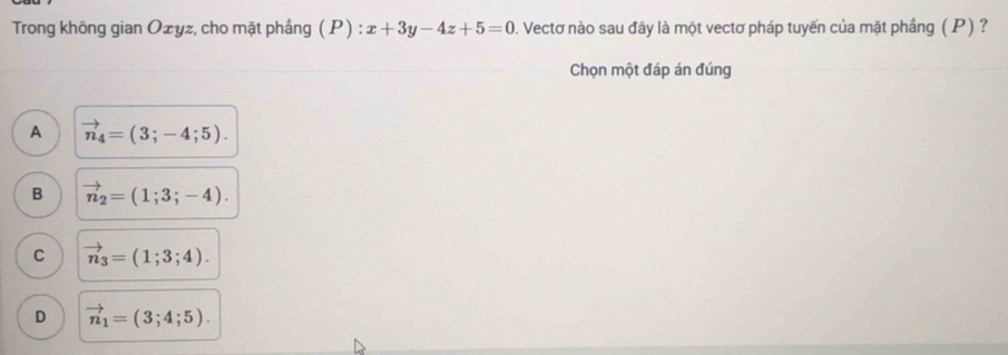 Trong không gian Ożyz, cho mặt phầng ( P) : x+3y-4z+5=0 0. Vectơ nào sau đây là một vectơ pháp tuyến của mặt phầng ( P) ?
Chọn một đáp án đúng
A vector n_4=(3;-4;5).
B vector n_2=(1;3;-4).
C vector n_3=(1;3;4).
D vector n_1=(3;4;5).