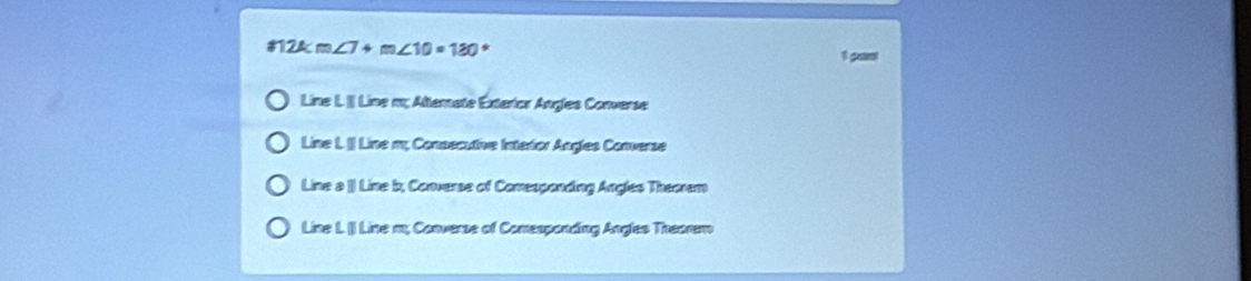 m∠ 7+m∠ 10=180°
1 gamt
Line L.]] Line m; Alternate Exterior Angles Converse
Line L. [] Line m; Consecutive Interior Angles Converse
Line a [ Line b, Converse of Comresponding Angles Theorem
Line L. () Line m; Converse of Comesponding Angles Trearem