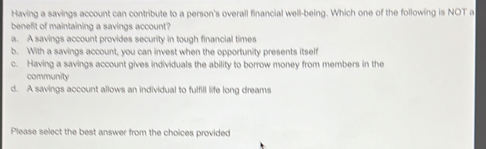 Having a savings account can contribute to a person's overall financial well-being. Which one of the following is NOT a
benefit of maintaining a savings account?
a. A savings account provides security in tough financial times
b. With a savings account, you can invest when the opportunity presents itself
c. Having a savings account gives individuals the ability to borrow money from members in the
community
d. A savings account allows an individual to fulfill life long dreams
Please select the best answer from the choices provided
