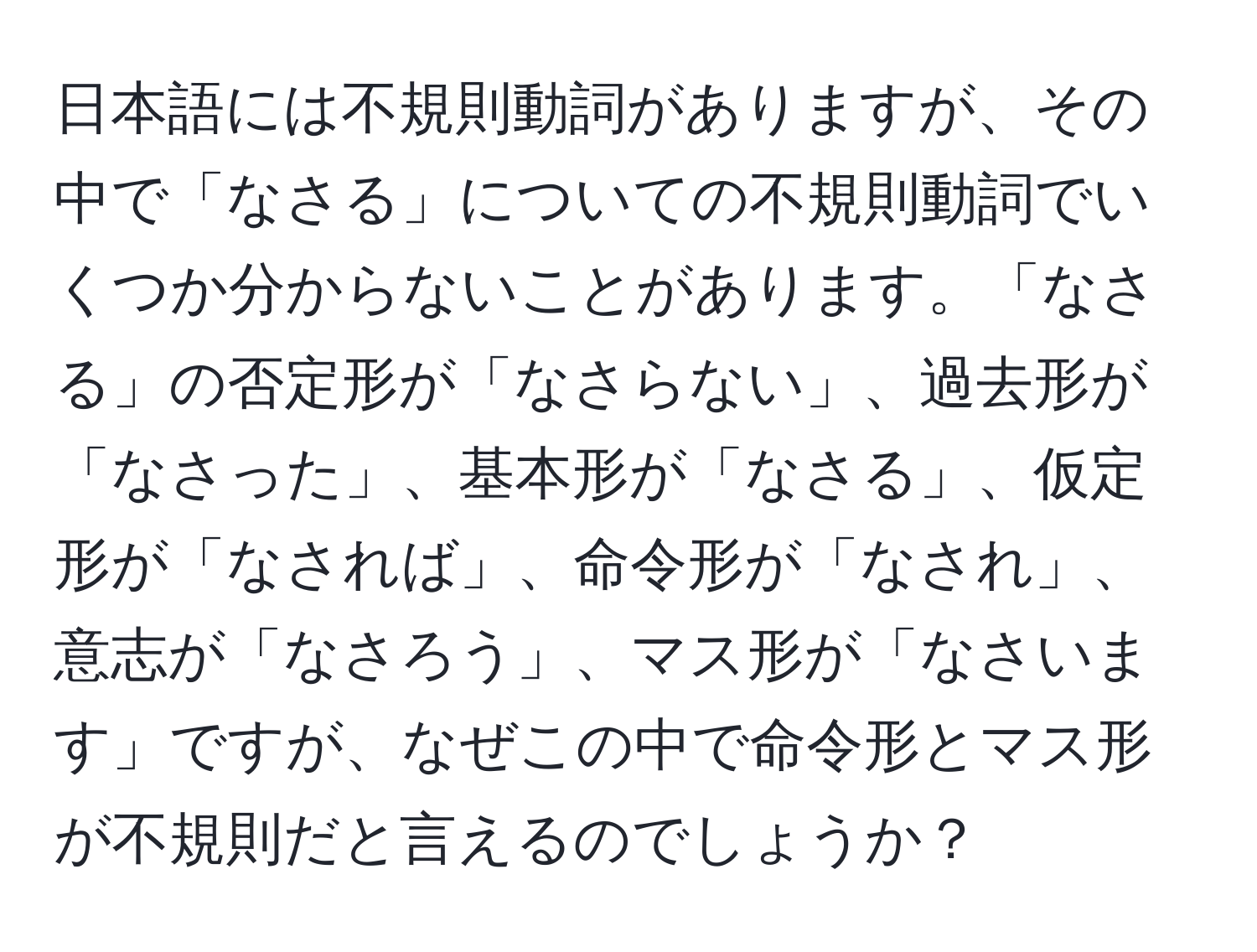 日本語には不規則動詞がありますが、その中で「なさる」についての不規則動詞でいくつか分からないことがあります。「なさる」の否定形が「なさらない」、過去形が「なさった」、基本形が「なさる」、仮定形が「なされば」、命令形が「なされ」、意志が「なさろう」、マス形が「なさいます」ですが、なぜこの中で命令形とマス形が不規則だと言えるのでしょうか？