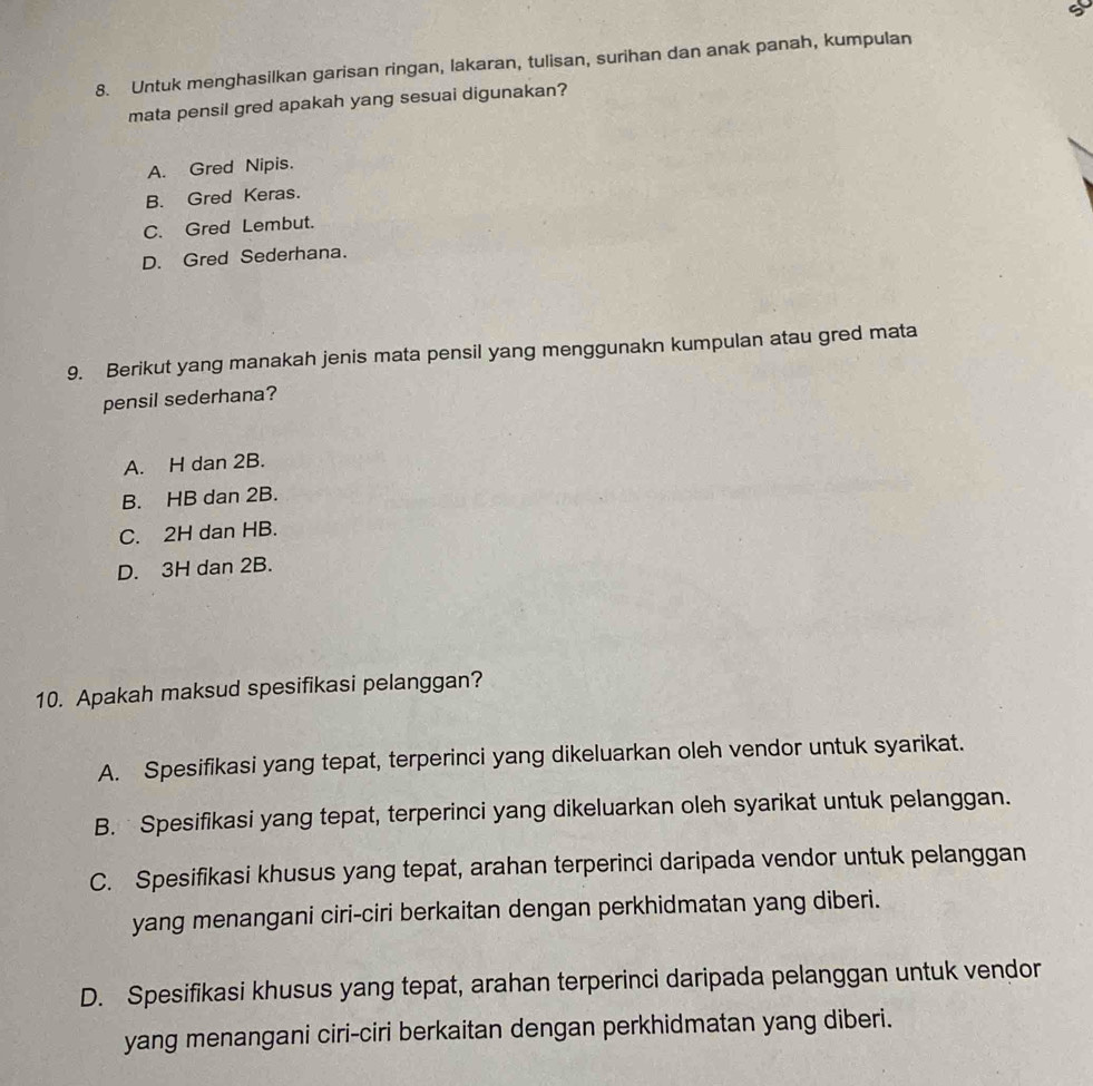 Untuk menghasilkan garisan ringan, lakaran, tulisan, surihan dan anak panah, kumpulan
mata pensil gred apakah yang sesuai digunakan?
A. Gred Nipis.
B. Gred Keras.
C. Gred Lembut.
D. Gred Sederhana.
9. Berikut yang manakah jenis mata pensil yang menggunakn kumpulan atau gred mata
pensil sederhana?
A. H dan 2B.
B. HB dan 2B.
C. 2H dan HB.
D. 3H dan 2B.
10. Apakah maksud spesifikasi pelanggan?
A. Spesifikasi yang tepat, terperinci yang dikeluarkan oleh vendor untuk syarikat.
B. Spesifikasi yang tepat, terperinci yang dikeluarkan oleh syarikat untuk pelanggan.
C. Spesifikasi khusus yang tepat, arahan terperinci daripada vendor untuk pelanggan
yang menangani ciri-ciri berkaitan dengan perkhidmatan yang diberi.
D. Spesifikasi khusus yang tepat, arahan terperinci daripada pelanggan untuk vendor
yang menangani ciri-ciri berkaitan dengan perkhidmatan yang diberi.