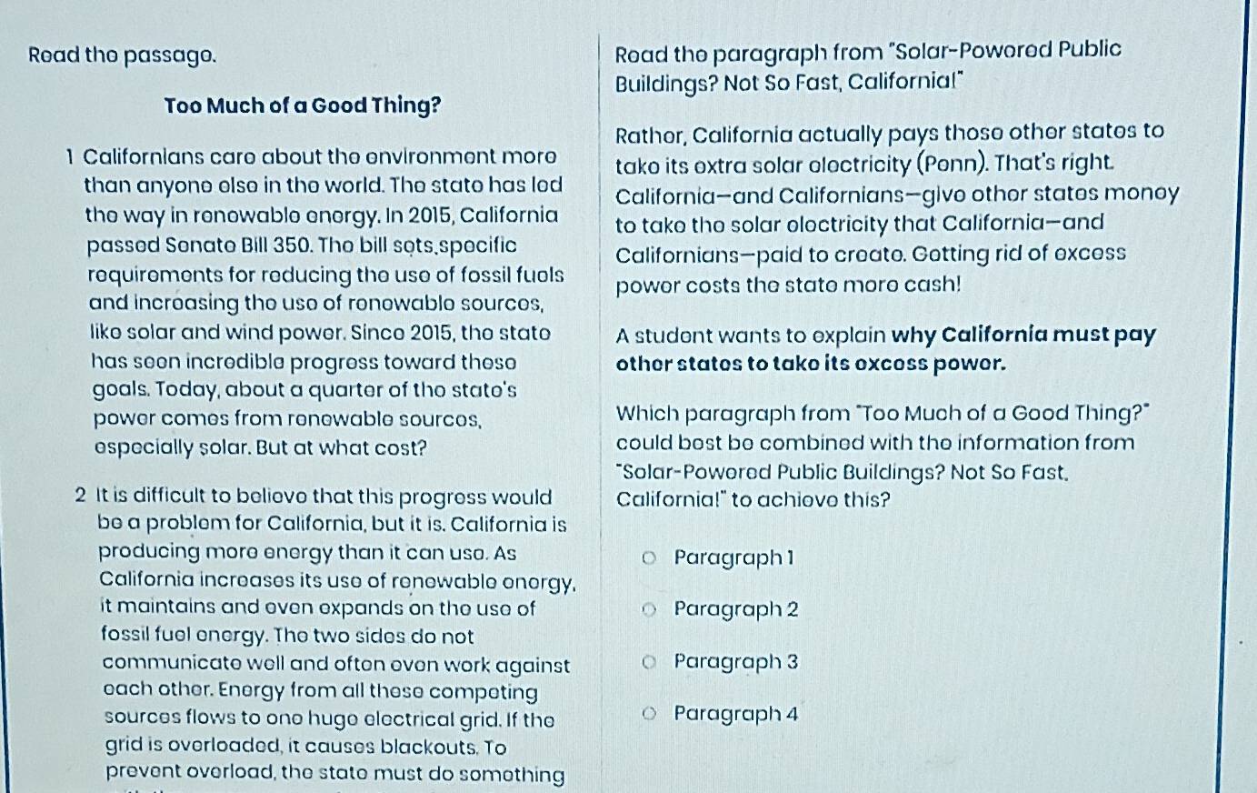 Read the passago. Road the paragraph from "Solar-Powored Public 
Buildings? Not So Fast, Californial" 
Too Much of a Good Thing? 
Rather, California actually pays those other states to 
1 Californians care about the environment more tako its extra solar olectricity (Penn). That's right. 
than anyone else in the world. The state has led California—and Californians—give other states monoy 
the way in renowable energy. In 2015, California to take the solar eloctricity that California—and 
passed Sonate Bill 350. The bill sots specific 
Californians—paid to create. Gotting rid of excess 
requirements for reducing the use of fossil fuels power costs the state more cash! 
and increasing the use of ronewable sources, 
like solar and wind power. Since 2015, the stato A student wants to explain why California must pay 
has seen incredible progress toward these other states to take its excess power. 
goals. Today, about a quarter of the stato's 
power comes from renewable sources, Which paragraph from "Too Much of a Good Thing?" 
especially solar. But at what cost? could best be combined with the information from 
"Solar-Powered Public Buildings? Not So Fast. 
2 It is difficult to believe that this progress would California!" to achiove this? 
be a problem for California, but it is. California is 
producing more energy than it can uso. As Paragraph 1 
California increases its use of renewable onorgy. 
it maintains and even expands on the use of Paragraph 2
fossil fuel energy. The two sides do not 
communicate well and often even work against Paragraph 3
each other. Energy from all these competing 
sources flows to one huge electrical grid. If the Paragraph 4
grid is overloaded, it causes blackouts. To 
prevent overload, the state must do something