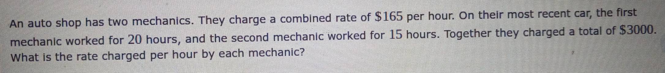 An auto shop has two mechanics. They charge a combined rate of $165 per hour. On their most recent car, the first 
mechanic worked for 20 hours, and the second mechanic worked for 15 hours. Together they charged a total of $3000. 
What is the rate charged per hour by each mechanic?