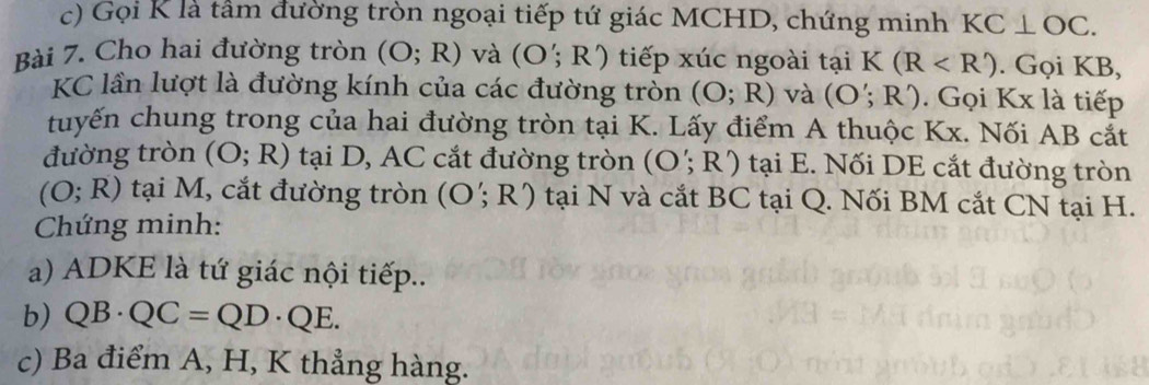 Gọi K là tâm đường tròn ngoại tiếp tứ giác MCHD, chứng minh KC⊥ OC. 
Bài 7. Cho hai đường tròn (O;R) và (O';R') tiếp xúc ngoài tại K 1 (R . Gọi KB,
KC lần lượt là đường kính của các đường tròn (O;R) và (O';R') Gọi Kx là tiếp 
tuyến chung trong của hai đường tròn tại K. Lấy điểm A thuộc Kx. Nối AB cắt 
đường tròn (O;R) tại D, AC cắt đường tròn (O';R') tại E. Nối DE cắt đường tròn
(O;R) tại M, cắt đường tròn (O';R') tại N và cắt BC tại Q. Nối BM cắt CN tại H. 
Chứng minh: 
a) ADKE là tứ giác nội tiếp.. 
b) QB· QC=QD· QE. 
c) Ba điểm A, H, K thẳng hàng.