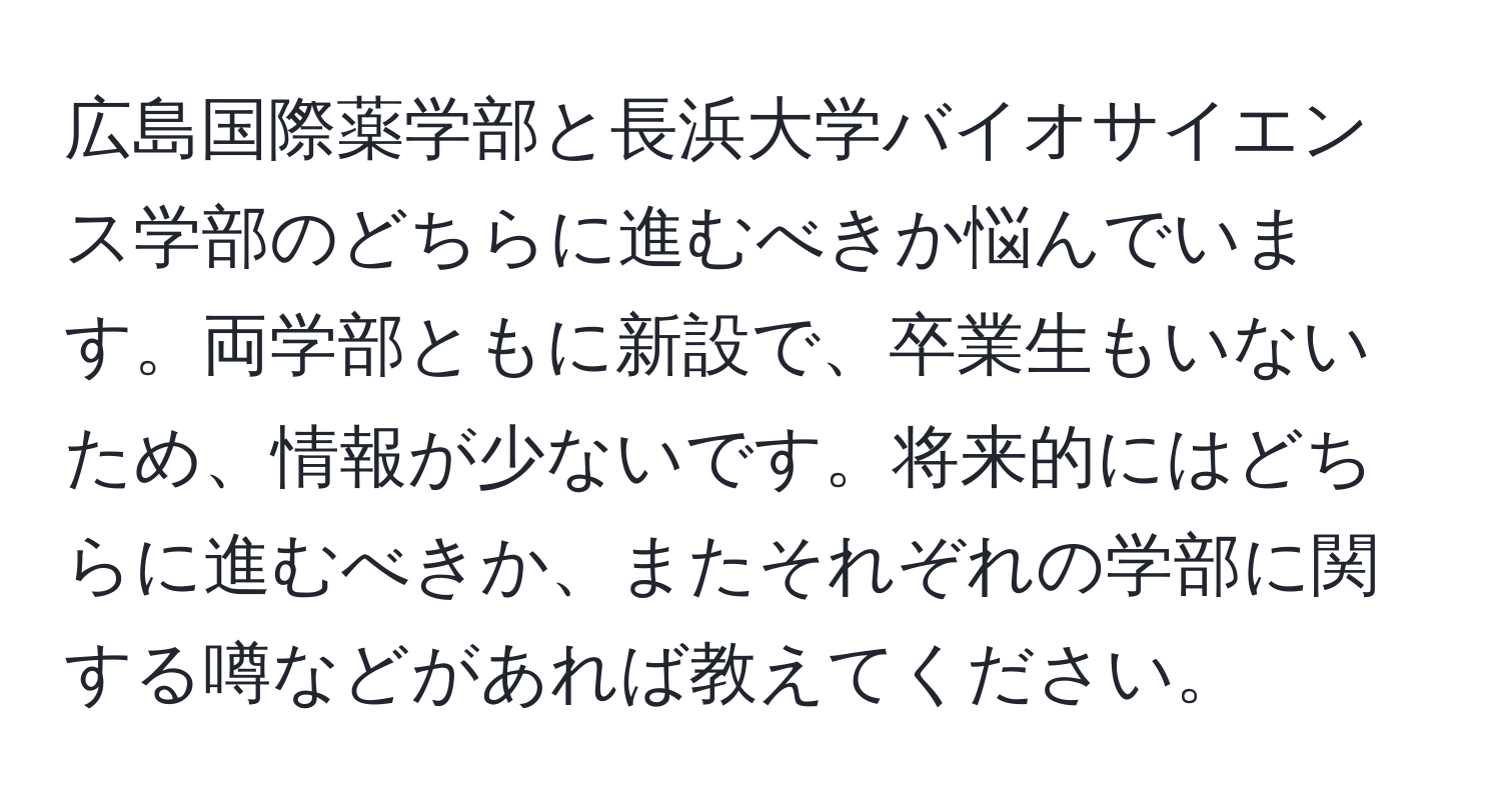 広島国際薬学部と長浜大学バイオサイエンス学部のどちらに進むべきか悩んでいます。両学部ともに新設で、卒業生もいないため、情報が少ないです。将来的にはどちらに進むべきか、またそれぞれの学部に関する噂などがあれば教えてください。