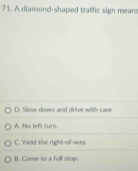 A diamond-shaped traffic sign mean
D. Slow down and drive with care
A. No left turn.
C. Yield the right-of-way.
B. Come to a full stop.