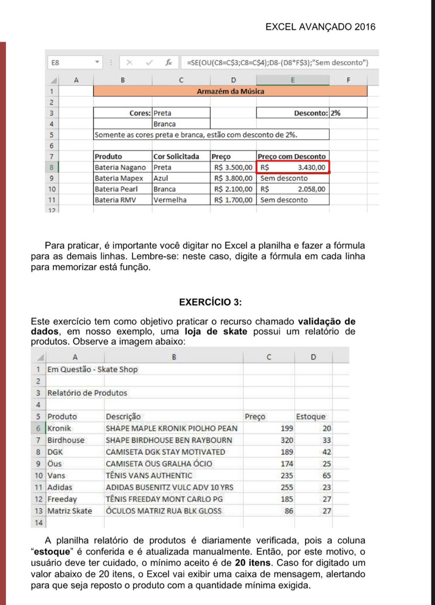 EXCEL AVANÇADO 2016
Para praticar, é importante você digitar no Excel a planilha e fazer a fórmula
para as demais linhas. Lembre-se: neste caso, digite a fórmula em cada linha
para memorizar está função.
EXERCÍCIO 3:
Este exercício tem como objetivo praticar o recurso chamado validação de
dados, em nosso exemplo, uma Ioja de skate possui um relatório de
A planilha relatório de produtos é diariamente verificada, pois a coluna
'estoque' é conferida e é atualizada manualmente. Então, por este motivo, o
usuário deve ter cuidado, o mínimo aceito é de 20 itens. Caso for digitado um
valor abaixo de 20 itens, o Excel vai exibir uma caixa de mensagem, alertando
para que seja reposto o produto com a quantidade mínima exigida.