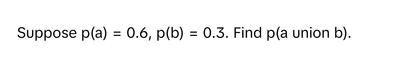 Suppose p(a) = 0.6, p(b) = 0.3. Find p(a union b).