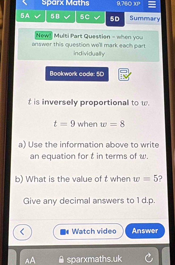 Sparx Maths 9,760* P 
5A 5B 5C 5D Summary 
New! Multi Part Question - when you 
answer this question we'll mark each part 
individually 
Bookwork code: 5D
t is inversely proportional to w.
t=9 when w=8
a) Use the information above to write 
an equation for t in terms of w. 
b) What is the value of t when w=5 ? 
Give any decimal answers to 1 d. p. 
Watch video Answer 
AA sparxmaths.uk