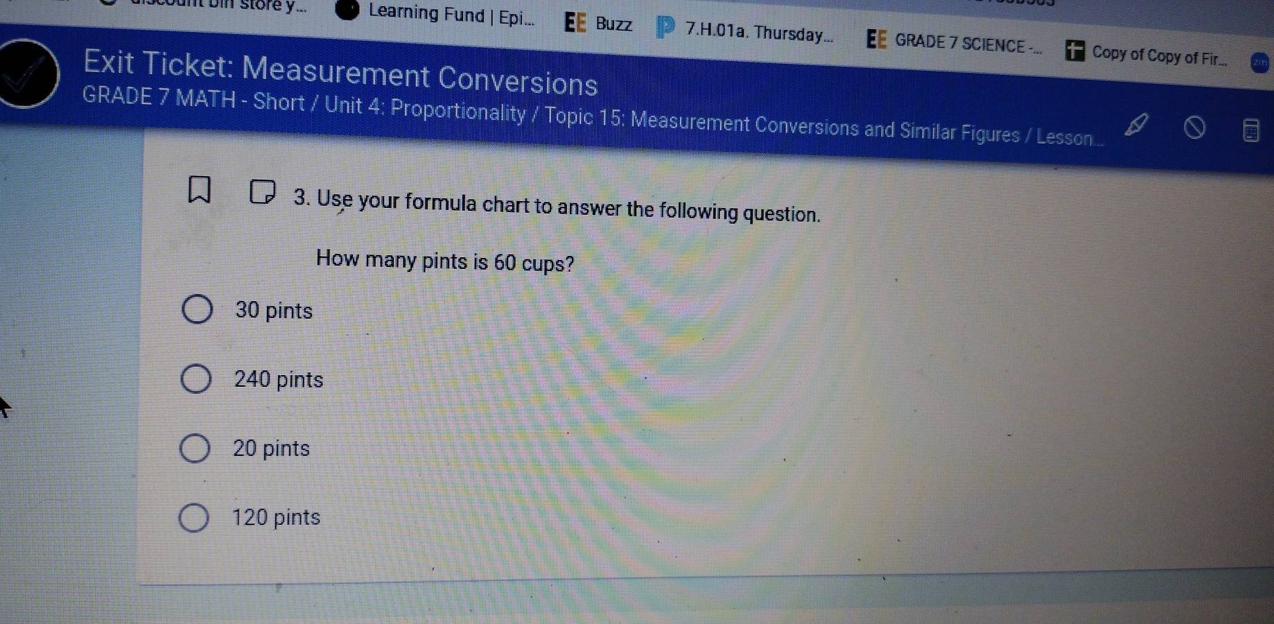 nt bin store y... Learning Fund | Epi.. Buzz 7.H.01a. Thursday... GRADE 7 SCIENCE -... Copy of Copy of Fir...
Exit Ticket: Measurement Conversions
GRADE 7 MATH - Short / Unit 4: Proportionality / Topic 15: Measurement Conversions and Similar Figures / Lesson...
3. Use your formula chart to answer the following question.
How many pints is 60 cups?
30 pints
240 pints
20 pints
120 pints