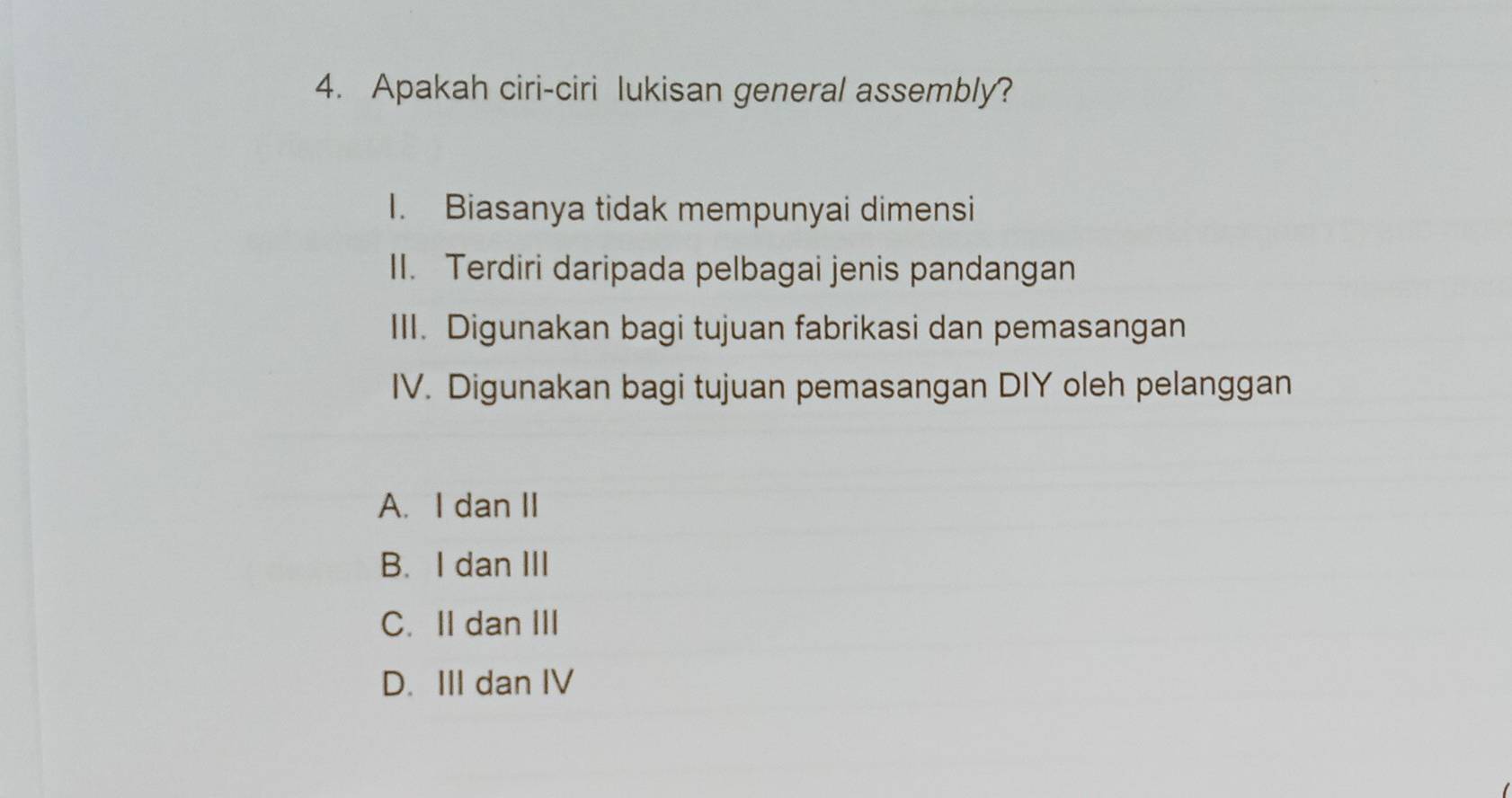 Apakah ciri-ciri lukisan general assembly?
I. Biasanya tidak mempunyai dimensi
II. Terdiri daripada pelbagai jenis pandangan
III. Digunakan bagi tujuan fabrikasi dan pemasangan
IV. Digunakan bagi tujuan pemasangan DIY oleh pelanggan
A. I dan II
B. I dan III
C. II dan III
D. III dan IV