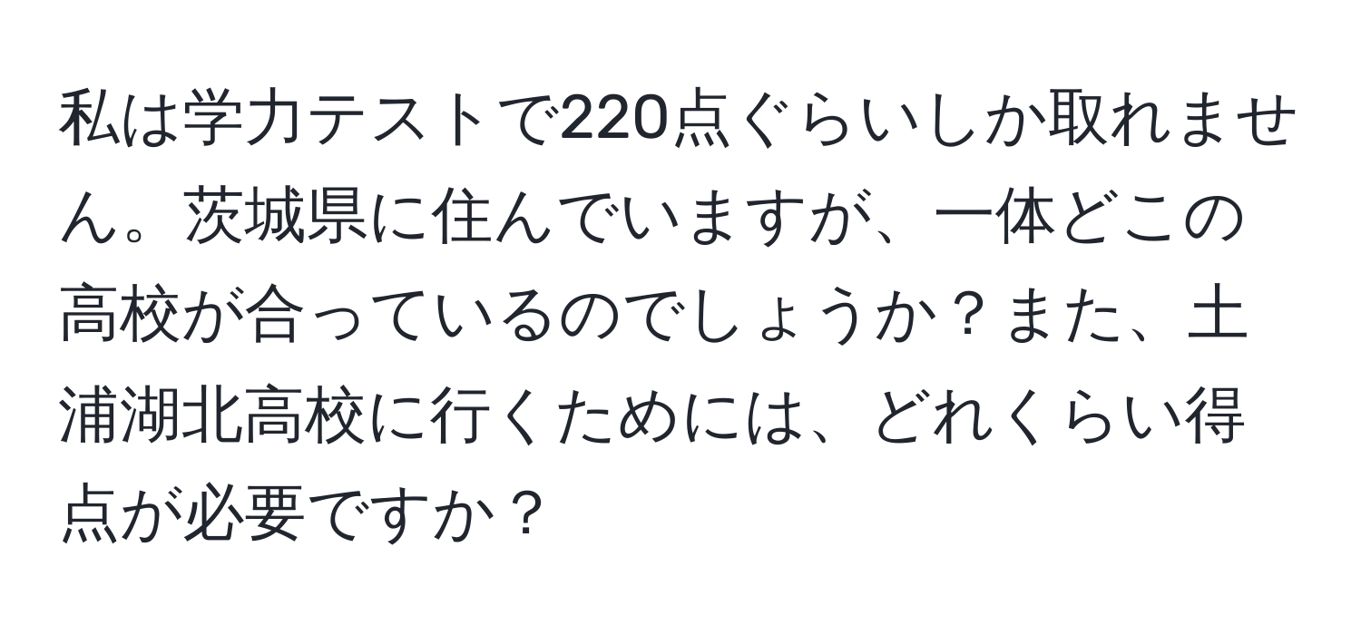 私は学力テストで220点ぐらいしか取れません。茨城県に住んでいますが、一体どこの高校が合っているのでしょうか？また、土浦湖北高校に行くためには、どれくらい得点が必要ですか？