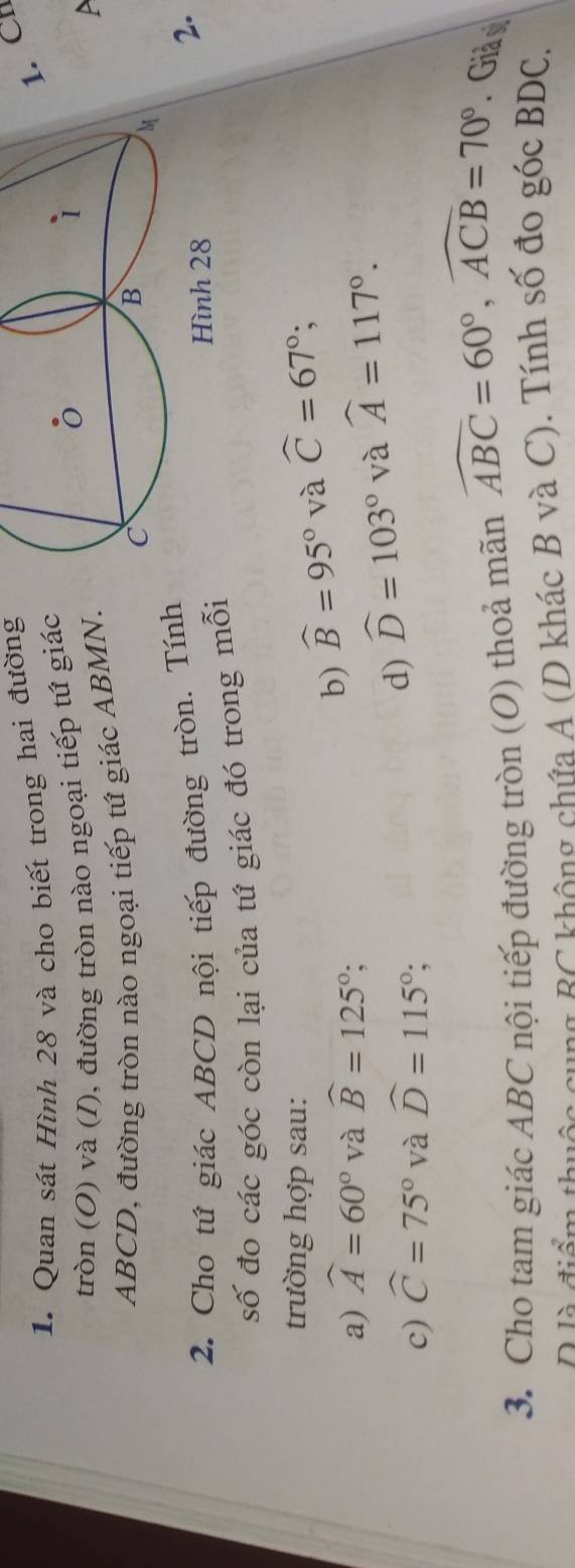 Quan sát Hình 28 và cho biết trong hai đường 
1. CH 
tròn (O) và (I), đường tròn nào ngoại tiếp tứ giác
ABCD, đường tròn nào ngoại tiếp tứ giác ABMN. 
A 
2. Cho tứ giác ABCD nội tiếp đường tròn. Tính 
2. 
số đo các góc còn lại của tứ giác đó trong mỗi 
trường hợp sau: widehat C=67°; 
a) widehat A=60° và widehat B=125°; 
b) widehat B=95° và 
c) widehat C=75° và widehat D=115°; 
d) widehat D=103° và widehat A=117°. 
3. Cho tam giác ABC nội tiếp đường tròn (O) thoả mãn widehat ABC=60°, widehat ACB=70°. Giả y 
D là điể chuộc cung BC không chứa A (D khác B và C). Tính số đo góc BDC.