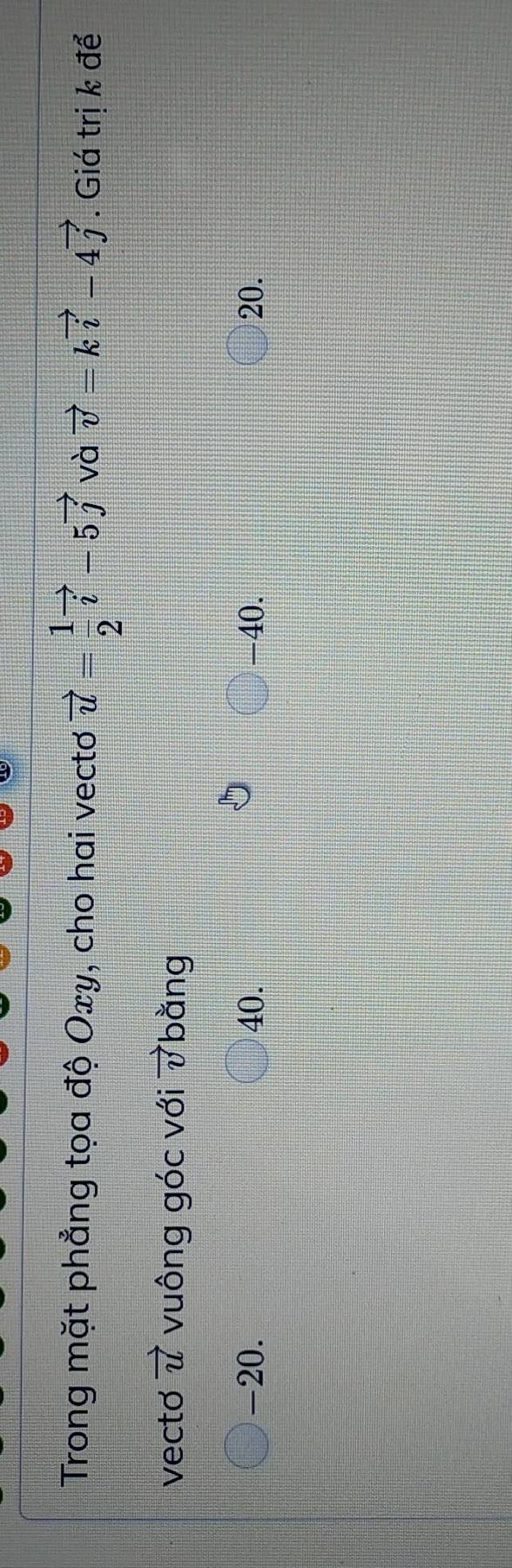 Trong mặt phẳng tọa độ Oxy, cho hai vecto vector u= 1/2 vector i-5vector j và vector v=kvector i-4vector j. Giá trị k để
vecto vector u vuông góc với vector v bằng
-20. 40. -40. 20.