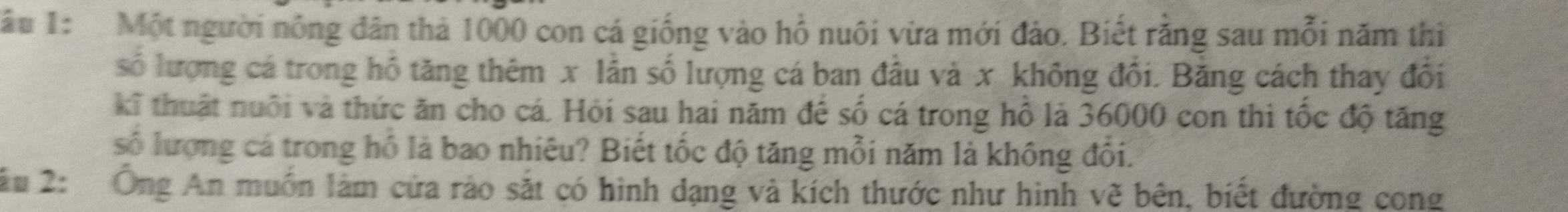 Tâu 1: Một người nông dân thả 1000 con cá giống vào hồ nuôi vừa mới đảo. Biết rằng sau mỗi năm thì 
số lượng cá trong hồ tăng thêm x lần số lượng cá ban đầu và x không đổi. Bằng cách thay đổi 
kĩ thuật nuôi và thức ăn cho cá. Hỏi sau hai năm để số cá trong hồ là 36000 con thì tốc độ tăng 
số lượng cá trong hồ là bao nhiêu? Biết tốc độ tăng mỗi năm là không đổi. 
âu 2: Ông An muốn làm cửa rảo sắt có hình dạng và kích thước như hình vẽ bên, biết đường cong
