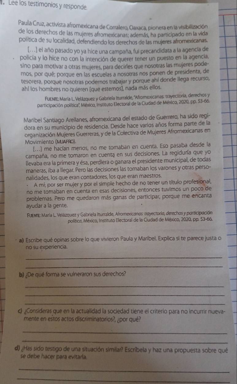 Lee los testimonios y responde.
Paula Cruz, activista afromexicana de Corralero, Oaxaca, pionera en la visibilización
de los derechos de las mujeres afromexicanas; además, ha participado en la vida
política de su localidad, defendiendo los derechos de las mujeres afromexicanas.
[. . .] el año pasado yo ya hice una campaña, fui precandidata a la agencia de
policia y lo hice no con la intención de querer tener un puesto en la agencia,
sino para motivar a otras mujeres, para decirles que nosotras las mujeres pode-
mos, por qué; porque en las escuelas a nosotras nos ponen de presidenta, de
tesorera, porque nosotras podemos trabajar y porque ahí donde llega recurso,
ahí los hombres no quieren [que estemos], nada más ellos.
FUENTE: María L. Velázquez y Gabriela Iturralde, ''Afromexicanas: trayectoría, derechos y
participación política'', México, Instituto Electoral de la Ciudad de México, 2020, pp. 53-66.
Maribel Santiago Arellanes, afromexicana del estado de Guerrero, ha sido regi-
dora en su municipio de residencia. Desde hace varios años forma parte de la
organización Mujeres Guerreras, y de la Colectiva de Mujeres Afromexicanas en
Movimiento (MUAFRO).
[...] me hacían menos, no me tomaban en cuenta. Eso pasaba desde la
campaña, no me tomaron en cuenta en sus decisiones. La regiduría que yo
llevaba era la primera y ésa, perdiera o ganara el presidente municipal, de todas
maneras, iba a llegar. Pero las decisiones las tomaban los varones y otras perso-
nalidades, los que eran contadores, los que eran maestros.
A mí, por ser mujer y por el simple hecho de no tener un título profesional,
no me tomaban en cuenta en esas decisiones, entonces tuvimos un poco de
problemas. Pero me quedaron más ganas de participar, porque me encanta
ayudar a la gente.
FUENTE: María L. Velázquez y Gabriela Iturralde, Afromexicanas: trayectorio, derechos y participación
política, México, Instituto Electoral de la Ciudad de México, 2020, pp. 53-66.
a) Escribe qué opinas sobre lo que vivieron Paula y Maribel. Explica si te parece justa o
no su experiencia.
_
_
b) ¿De qué forma se vulneraron sus derechos?
_
_
_
c) ¿Consideras que en la actualidad la sociedad tiene el criterio para no incurrir nueva-
mente en estos actos discriminatorios?, ¿por qué?
_
_
d) ¿Has sido testigo de una situación similar? Escríbela y haz una propuesta sobre qué
se debe hacer para evitarla.
_
_