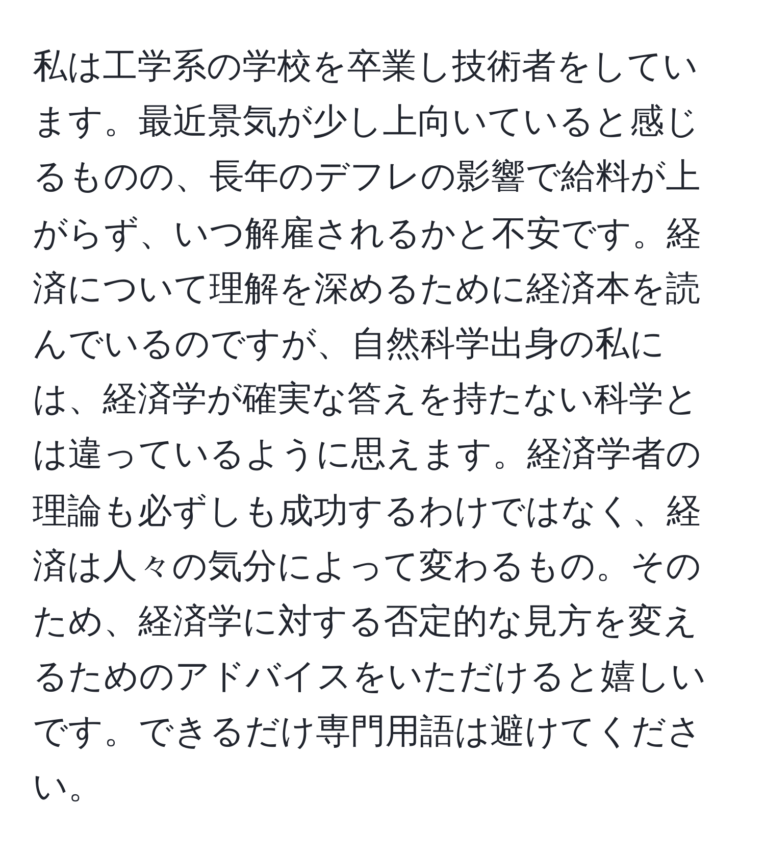 私は工学系の学校を卒業し技術者をしています。最近景気が少し上向いていると感じるものの、長年のデフレの影響で給料が上がらず、いつ解雇されるかと不安です。経済について理解を深めるために経済本を読んでいるのですが、自然科学出身の私には、経済学が確実な答えを持たない科学とは違っているように思えます。経済学者の理論も必ずしも成功するわけではなく、経済は人々の気分によって変わるもの。そのため、経済学に対する否定的な見方を変えるためのアドバイスをいただけると嬉しいです。できるだけ専門用語は避けてください。