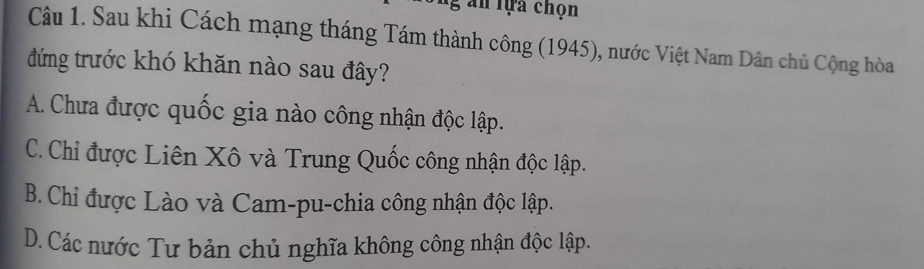 an lựa chọn
Câu 1. Sau khi Cách mạng tháng Tám thành công (1945), nước Việt Nam Dân chủ Cộng hòa
đứng trước khó khăn nào sau đây?
A. Chưa được quốc gia nào công nhận độc lập.
C. Chi được Liên Xô và Trung Quốc công nhận độc lập.
B. Chi được Lào và Cam-pu-chia công nhận độc lập.
D. Các nước Tư bản chủ nghĩa không công nhận độc lập.