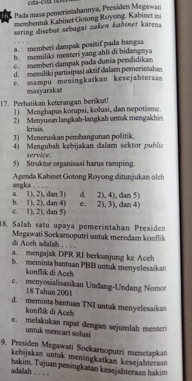 cita-cita  r r
16. Pada masa pemerintahannya, Presiden Megawati
membentuk Kabinet Gotong Royong. Kabinet ini
sering disebut sebagai zaken kabinet karena
a. memberi dampak positif pada bangsa
b. memiliki menteri yang ahli di bidangnya
c. memberi dampak pada dunia pendidikan
d. memiliki partisipasi aktif dalam pemerintahan
e. mampu meningkatkan kesejahteraan
masyarakat
17. Perhatikan keterangan berikut!
1) Menghapus korupsi, kolusi, dan nepotisme.
2) Menyusun langkah-langkah untuk mengakhiri
krisis.
3) Meneruskan pembangunan politik.
4) Mengubah kebijakan dalam sektor public
service.
5) Struktur organisasi harus ramping.
Agenda Kabinet Gotong Royong ditunjukan oleh
angka . . . .
a. 1), 2), dan 3) d. 2), 4), dan 5)
b.  1), 2), dan 4) e. 2), 3), dan 4)
c. 1), 2), dan 5)
18. Salah satu upaya pemerintahan Presiden
Megawati Soekarnoputri untuk meredam konflik
di Aceh adalah . . . .
a. mengajak DPR RI berkunjung ke Aceh
b. meminta bantuan PBB untuk menyelesaikan
konflik di Aceh
c. menyosialisasikan Undang-Undang Nomor
18 Tahun 2001
d. meminta bantuan TNI untuk menyelesaikan
konflik di Aceh
e. melakukan rapat dengan sejumlah menteri
untuk mencari solusi
9. Presiden Megawati Soekarnoputri menetapkan
kebijakan untuk meningkatkan kesejahteraan
hakim. Tujuan peningkatan kesejahteraan hakim
adalah . . . .