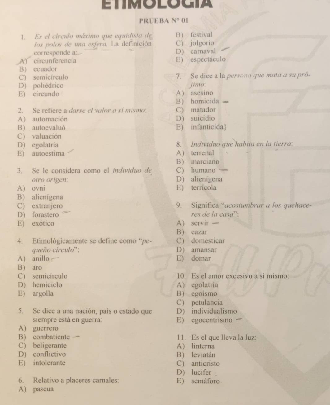 ETIMOLOGIA
PRUEBA N° 01
1. Es el círculo máximo que equidista de B festival
los polos de una esfera. La definición C) jolgorio
corresponde a: D) carnaval
A) circunferencía E) espectáculo
B ecuador
C) semicírculo 7. Se dice a la persona que mata a su pró-
D) poliédrico jimo:
E) circundo A) asesino
B) homicida
2. Se refiere a darse el valor a si mismo: C) matador
A) automación D) suicidio
B) autoevaluó E) infanticida
C) valuación
D) egolatria 8. Individuo que habita en la tierra:
E) autoestima A) terrenal
B) marciano
3. Se le considera como el individuo de C) humano
otro origen. D) alienígena
A) ovni E) terrícola
B) alienigena
C) extranjero 9. Significa “acostumbrar a los quehace-
D) forastero res de la casa:
E) exótico A) servir 
B cazar
4. Etimológicamente se define como “pe- C) domesticar
queño círculo': D) amansar
A) anillo E) domar
B) aro
C) semicírculo 10. Es el amor excesivo a sí mismo:
D) hemiciclo A) egolatría
E) argolla B) egoísmo
C) petulancia
5. Se dice a una nación, país o estado que D) individualismo
siempre está en guerra: E) egocentrismo
A) guerrero
B) combatiente 11. Es el que lleva la luz:
C) beligerante A) linterna
D) conflictivo B) leviatán
E) intolerante C) anticristo
D)lucifer 。
6. Relativo a placeres carnales: E) semáforo
A) pascua